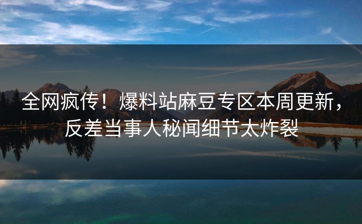 全网疯传！爆料站麻豆专区本周更新，反差当事人秘闻细节太炸裂