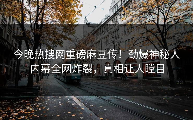 今晚热搜网重磅麻豆传！劲爆神秘人内幕全网炸裂，真相让人瞠目