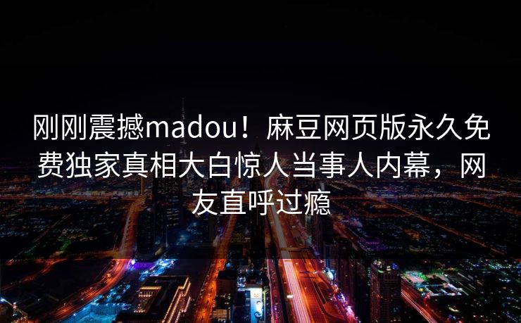 刚刚震撼madou！麻豆网页版永久免费独家真相大白惊人当事人内幕，网友直呼过瘾