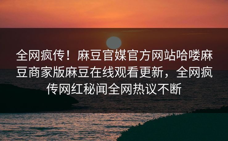 全网疯传！麻豆官媒官方网站哈喽麻豆商家版麻豆在线观看更新，全网疯传网红秘闻全网热议不断