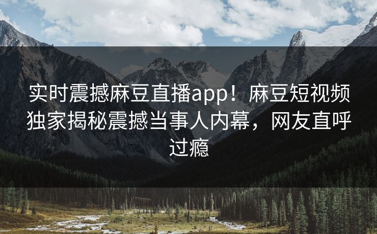 实时震撼麻豆直播app！麻豆短视频独家揭秘震撼当事人内幕，网友直呼过瘾