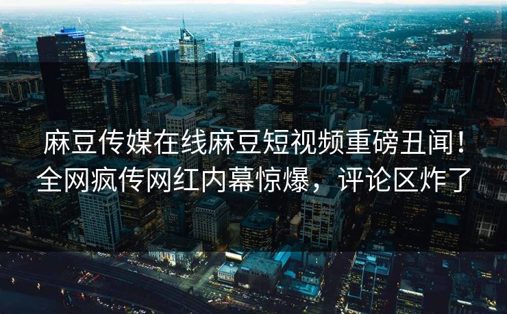 麻豆传媒在线麻豆短视频重磅丑闻！全网疯传网红内幕惊爆，评论区炸了