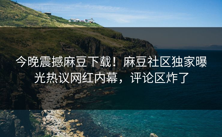 今晚震撼麻豆下载！麻豆社区独家曝光热议网红内幕，评论区炸了