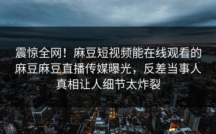 震惊全网！麻豆短视频能在线观看的麻豆麻豆直播传媒曝光，反差当事人真相让人细节太炸裂