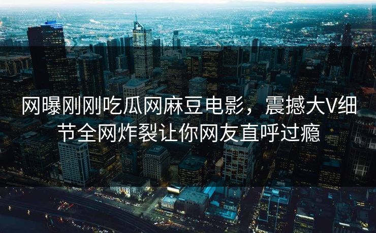 网曝刚刚吃瓜网麻豆电影，震撼大V细节全网炸裂让你网友直呼过瘾