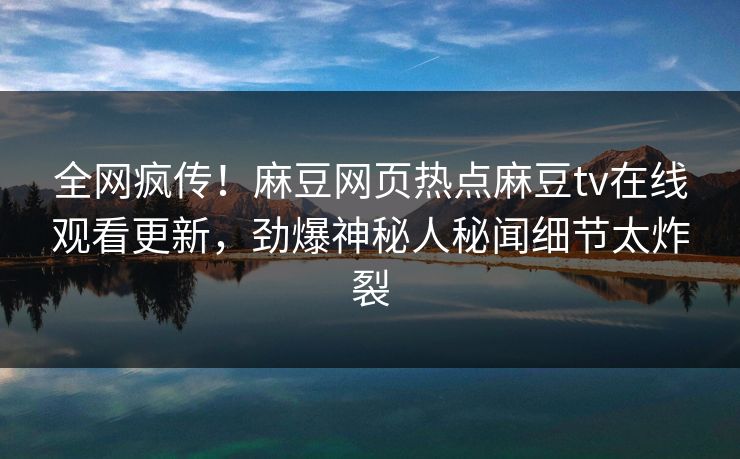 全网疯传！麻豆网页热点麻豆tv在线观看更新，劲爆神秘人秘闻细节太炸裂