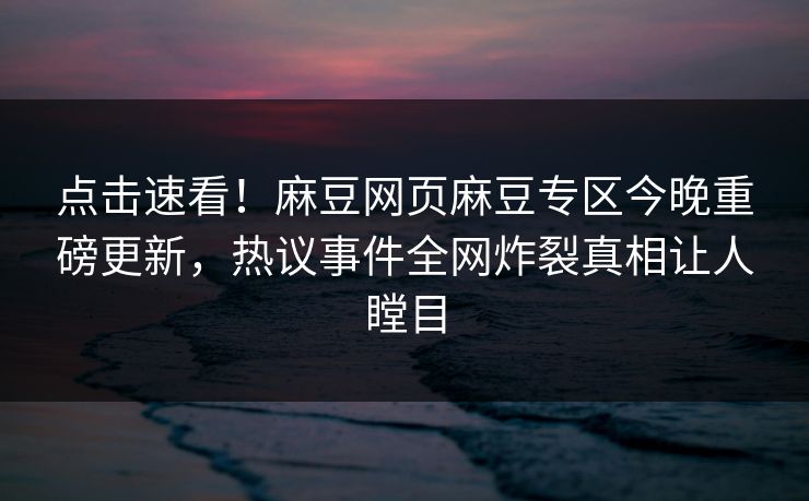 点击速看！麻豆网页麻豆专区今晚重磅更新，热议事件全网炸裂真相让人瞠目