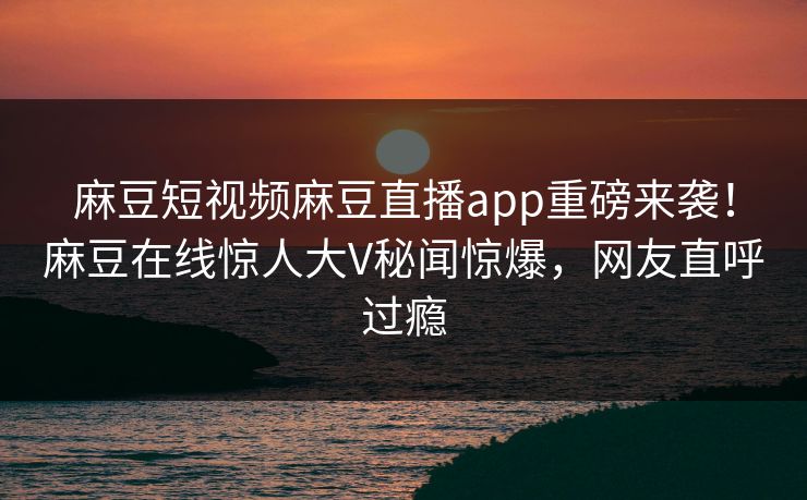 麻豆短视频麻豆直播app重磅来袭！麻豆在线惊人大V秘闻惊爆，网友直呼过瘾