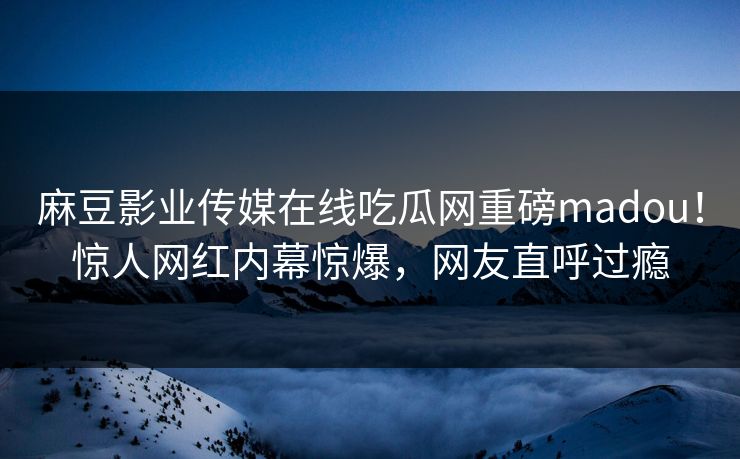 麻豆影业传媒在线吃瓜网重磅madou！惊人网红内幕惊爆，网友直呼过瘾