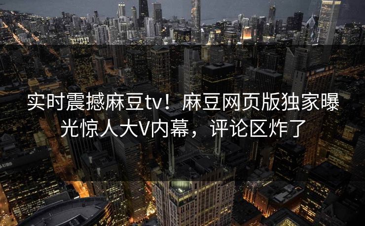 实时震撼麻豆tv！麻豆网页版独家曝光惊人大V内幕，评论区炸了