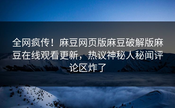 全网疯传！麻豆网页版麻豆破解版麻豆在线观看更新，热议神秘人秘闻评论区炸了