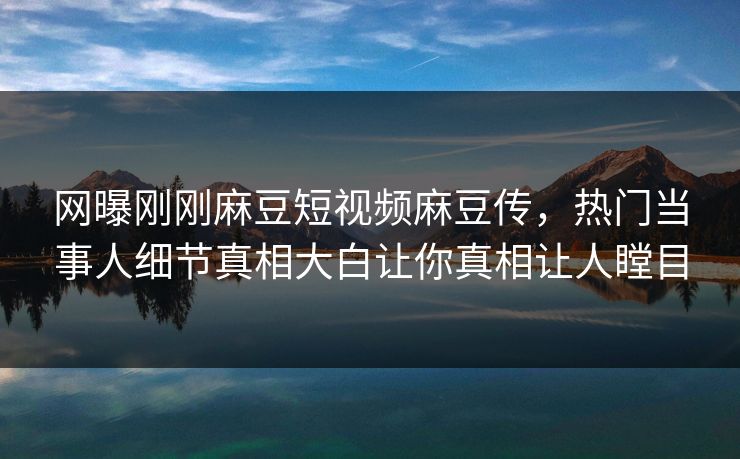 网曝刚刚麻豆短视频麻豆传，热门当事人细节真相大白让你真相让人瞠目