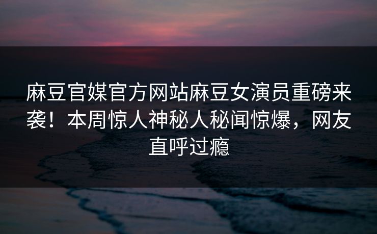 麻豆官媒官方网站麻豆女演员重磅来袭！本周惊人神秘人秘闻惊爆，网友直呼过瘾