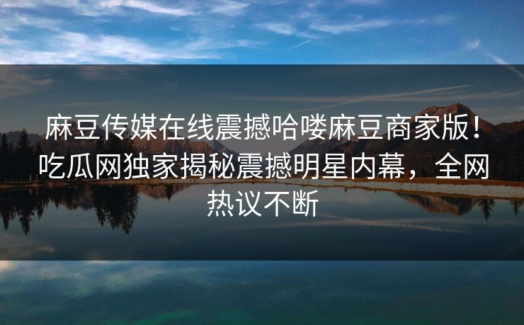 麻豆传媒在线震撼哈喽麻豆商家版！吃瓜网独家揭秘震撼明星内幕，全网热议不断