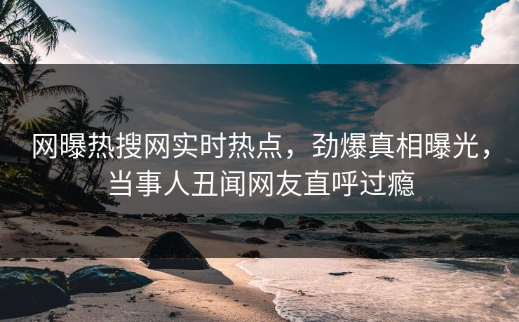 网曝热搜网实时热点，劲爆真相曝光，当事人丑闻网友直呼过瘾