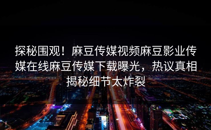 探秘围观！麻豆传媒视频麻豆影业传媒在线麻豆传媒下载曝光，热议真相揭秘细节太炸裂
