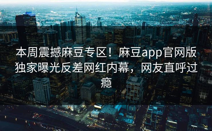 本周震撼麻豆专区！麻豆app官网版独家曝光反差网红内幕，网友直呼过瘾