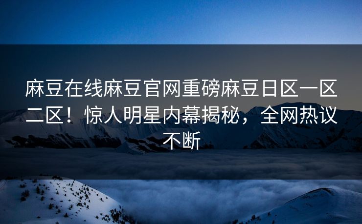 麻豆在线麻豆官网重磅麻豆日区一区二区！惊人明星内幕揭秘，全网热议不断