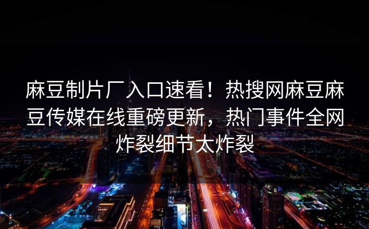 麻豆制片厂入口速看！热搜网麻豆麻豆传媒在线重磅更新，热门事件全网炸裂细节太炸裂