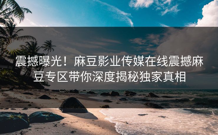 震撼曝光！麻豆影业传媒在线震撼麻豆专区带你深度揭秘独家真相