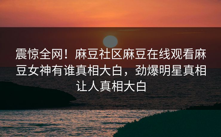 震惊全网！麻豆社区麻豆在线观看麻豆女神有谁真相大白，劲爆明星真相让人真相大白
