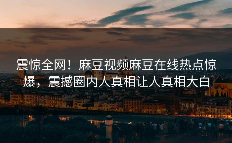 震惊全网！麻豆视频麻豆在线热点惊爆，震撼圈内人真相让人真相大白