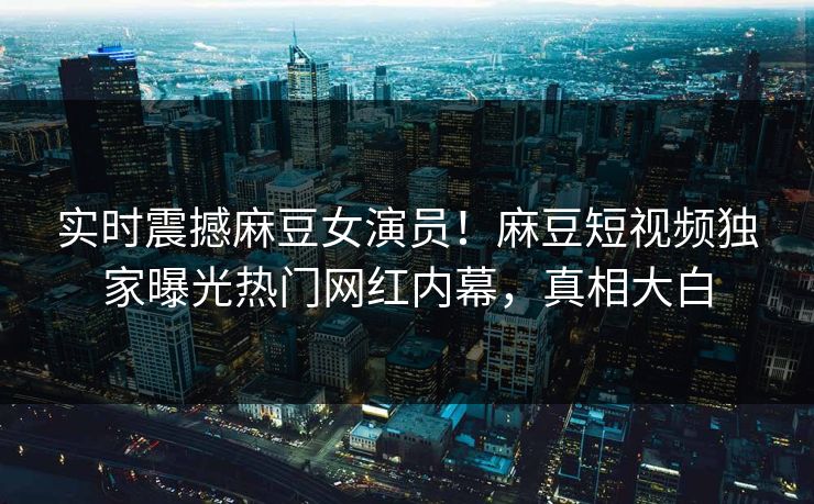 实时震撼麻豆女演员！麻豆短视频独家曝光热门网红内幕，真相大白