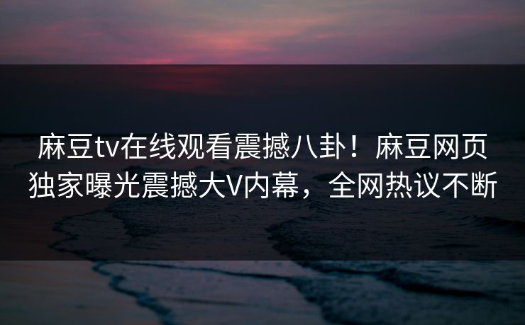 麻豆tv在线观看震撼八卦！麻豆网页独家曝光震撼大V内幕，全网热议不断