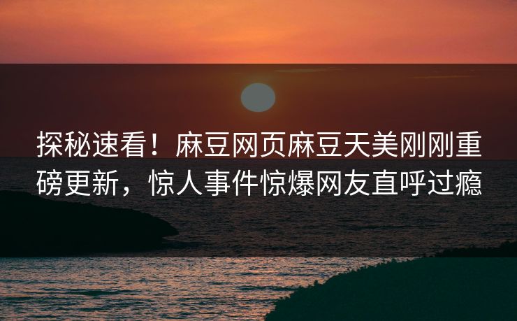 探秘速看！麻豆网页麻豆天美刚刚重磅更新，惊人事件惊爆网友直呼过瘾