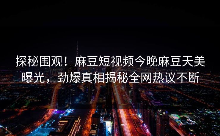 探秘围观！麻豆短视频今晚麻豆天美曝光，劲爆真相揭秘全网热议不断