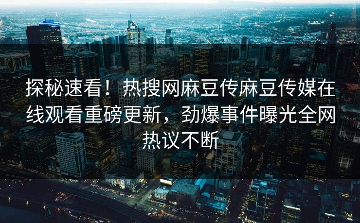 探秘速看！热搜网麻豆传麻豆传媒在线观看重磅更新，劲爆事件曝光全网热议不断