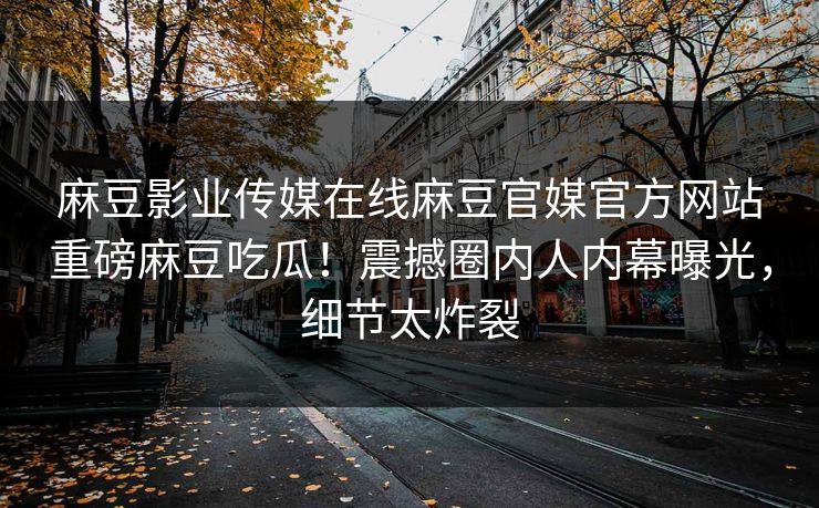 麻豆影业传媒在线麻豆官媒官方网站重磅麻豆吃瓜！震撼圈内人内幕曝光，细节太炸裂