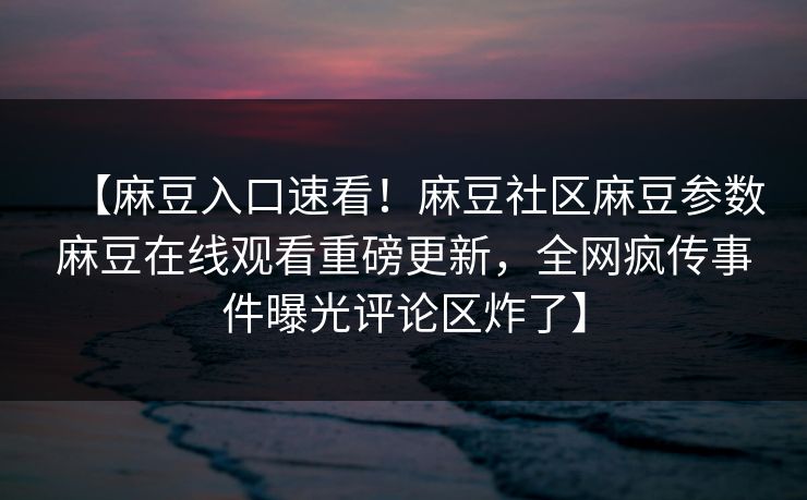 【麻豆入口速看！麻豆社区麻豆参数麻豆在线观看重磅更新，全网疯传事件曝光评论区炸了】