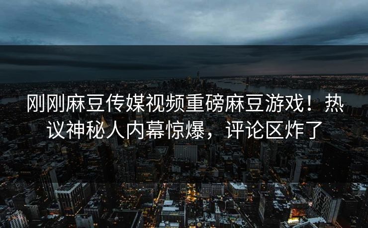 刚刚麻豆传媒视频重磅麻豆游戏！热议神秘人内幕惊爆，评论区炸了