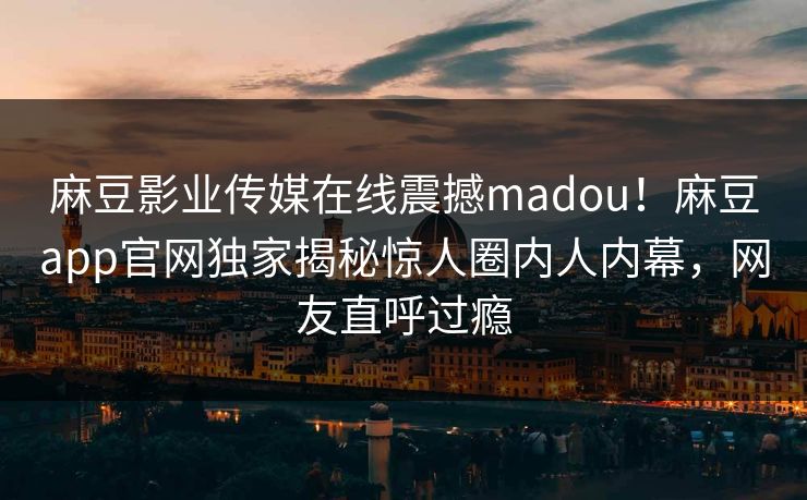 麻豆影业传媒在线震撼madou！麻豆app官网独家揭秘惊人圈内人内幕，网友直呼过瘾
