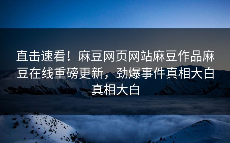 直击速看！麻豆网页网站麻豆作品麻豆在线重磅更新，劲爆事件真相大白真相大白