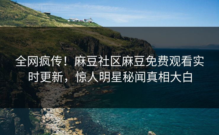 全网疯传！麻豆社区麻豆免费观看实时更新，惊人明星秘闻真相大白