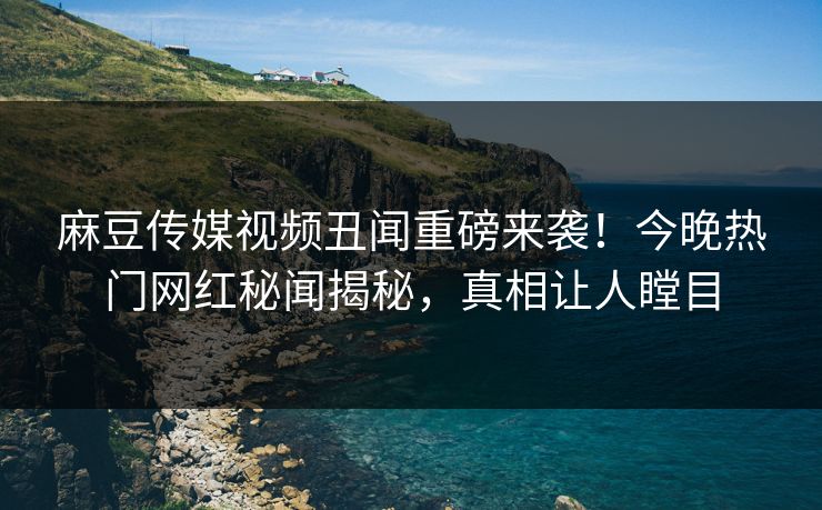 麻豆传媒视频丑闻重磅来袭！今晚热门网红秘闻揭秘，真相让人瞠目