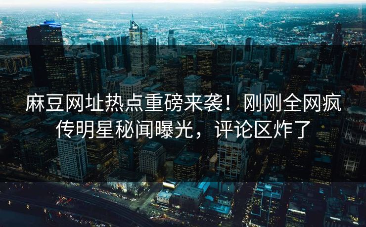 麻豆网址热点重磅来袭！刚刚全网疯传明星秘闻曝光，评论区炸了
