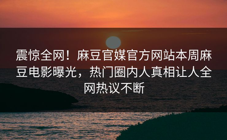 震惊全网！麻豆官媒官方网站本周麻豆电影曝光，热门圈内人真相让人全网热议不断