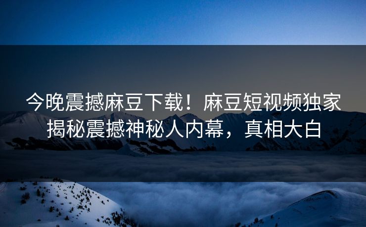 今晚震撼麻豆下载！麻豆短视频独家揭秘震撼神秘人内幕，真相大白