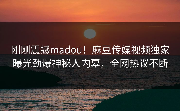 刚刚震撼madou！麻豆传媒视频独家曝光劲爆神秘人内幕，全网热议不断