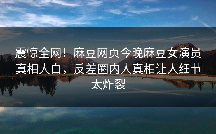 震惊全网！麻豆网页今晚麻豆女演员真相大白，反差圈内人真相让人细节太炸裂
