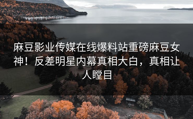 麻豆影业传媒在线爆料站重磅麻豆女神！反差明星内幕真相大白，真相让人瞠目