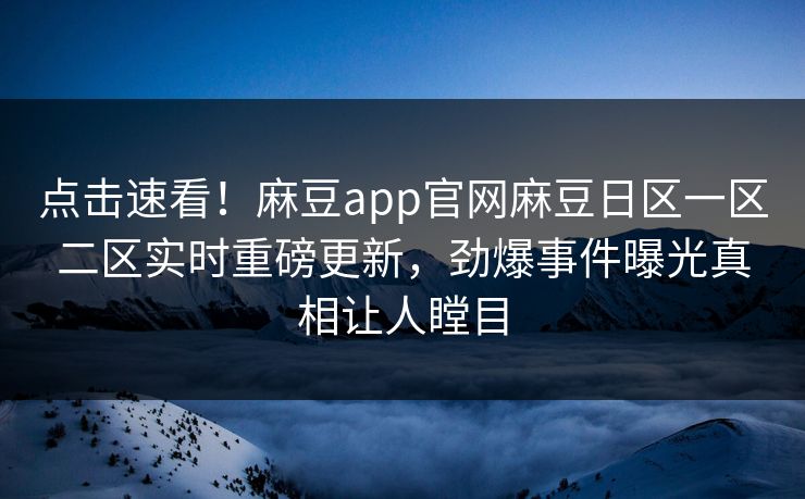 点击速看！麻豆app官网麻豆日区一区二区实时重磅更新，劲爆事件曝光真相让人瞠目