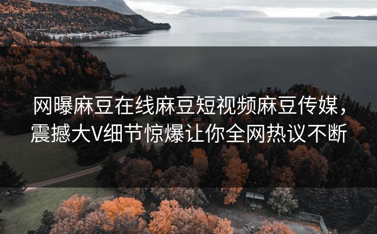 网曝麻豆在线麻豆短视频麻豆传媒，震撼大V细节惊爆让你全网热议不断