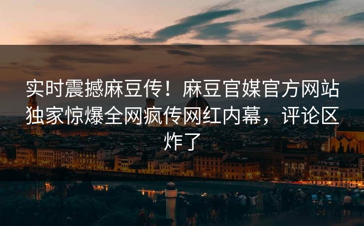 实时震撼麻豆传！麻豆官媒官方网站独家惊爆全网疯传网红内幕，评论区炸了