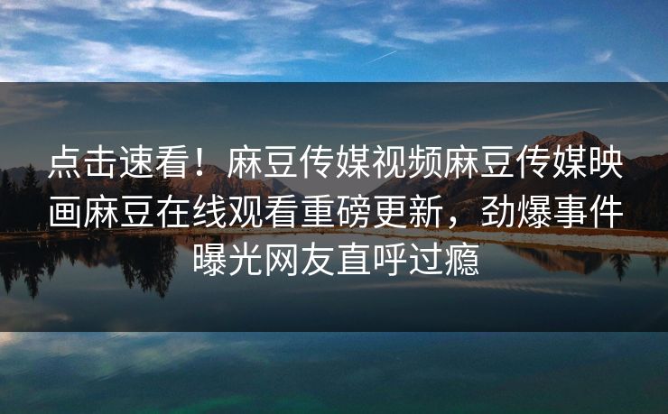 点击速看！麻豆传媒视频麻豆传媒映画麻豆在线观看重磅更新，劲爆事件曝光网友直呼过瘾
