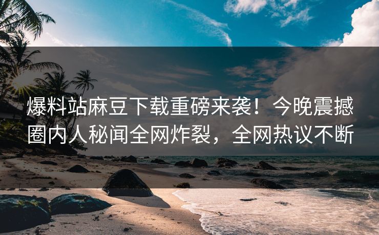 爆料站麻豆下载重磅来袭！今晚震撼圈内人秘闻全网炸裂，全网热议不断