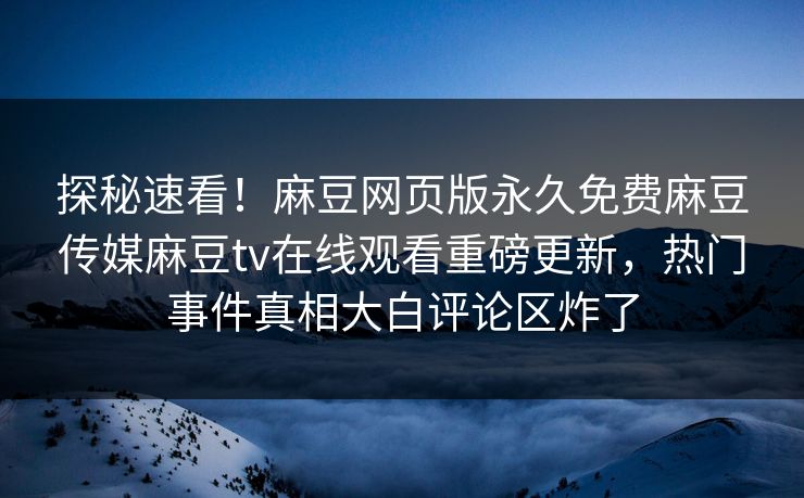 探秘速看！麻豆网页版永久免费麻豆传媒麻豆tv在线观看重磅更新，热门事件真相大白评论区炸了